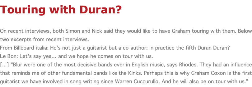 Touring with Duran? On recent interviews, both Simon and Nick said they would like to have Graham touring with them. Below two excerpts from recent interviews. From Billboard italia: He's not just a guitarist but a co-author: in practice the fifth Duran Duran? Le Bon: Let's say yes… and we hope he comes on tour with us. [...] “Blur were one of the most decisive bands ever in English music, says Rhodes. They had an influence that reminds me of other fundamental bands like the Kinks. Perhaps this is why Graham Coxon is the first guitarist we have involved in song writing since Warren Cuccurullo. And he will also be on tour with us.”